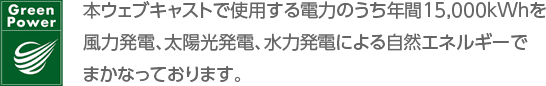 GreenPower 本ウェブキャストで使用する電力のうち年間15,000kWhを風力発電、太陽光発電、水力発電による自然エネルギーでまかなっております。