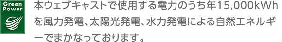 GreenPower 本ウェブキャストで使用する電力のうち年間15,000kWhを風力発電、太陽光発電、水力発電による自然エネルギーでまかなっております。